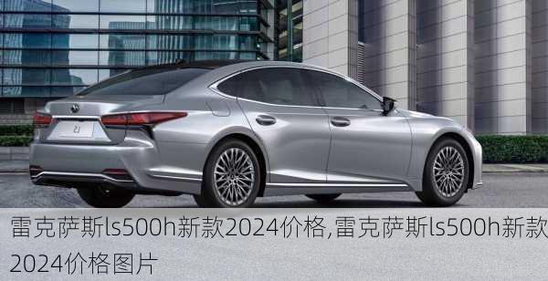 雷克萨斯ls500h新款2024价格,雷克萨斯ls500h新款2024价格图片