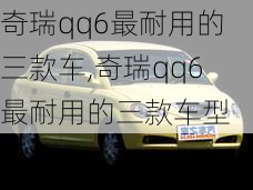 奇瑞qq6最耐用的三款车,奇瑞qq6最耐用的三款车型