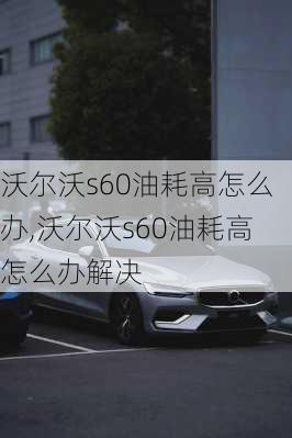 沃尔沃s60油耗高怎么办,沃尔沃s60油耗高怎么办解决