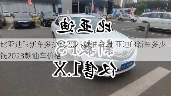 比亚迪f3新车多少钱2023款油车,比亚迪f3新车多少钱2023款油车价格