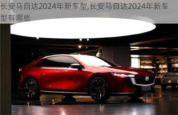 长安马自达2024年新车型,长安马自达2024年新车型有哪些